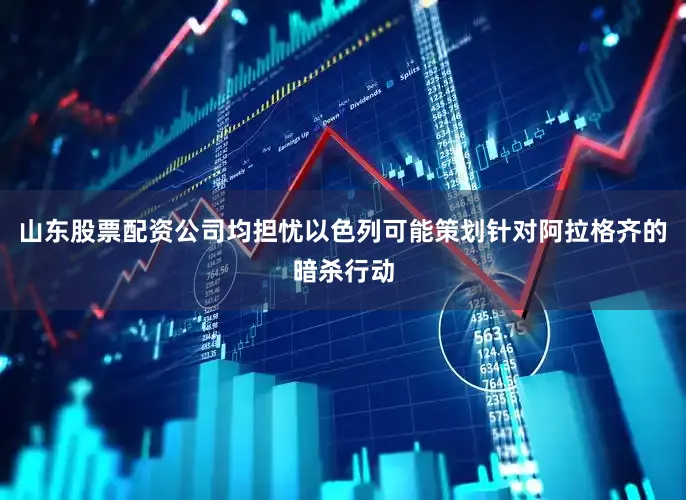山东股票配资公司均担忧以色列可能策划针对阿拉格齐的暗杀行动