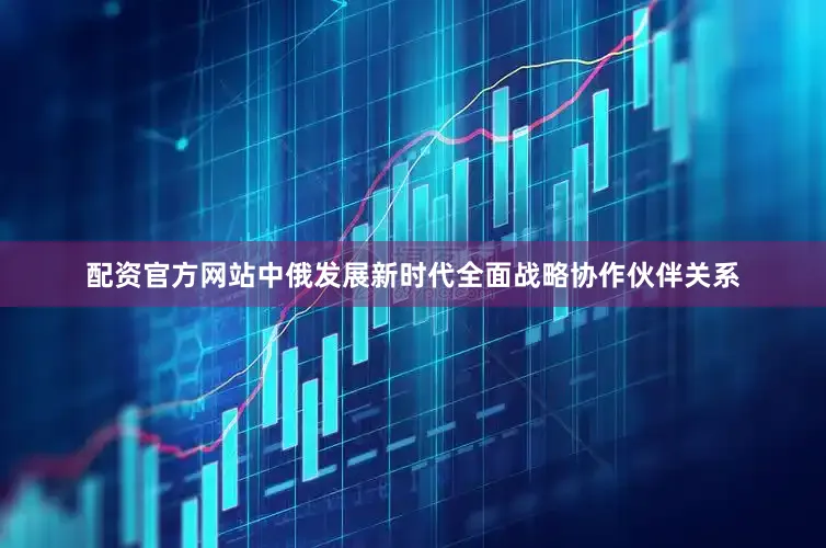 配资官方网站中俄发展新时代全面战略协作伙伴关系