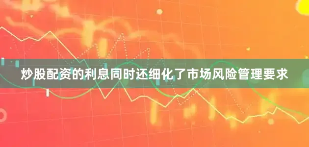炒股配资的利息同时还细化了市场风险管理要求