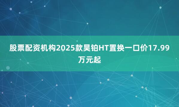 股票配资机构2025款昊铂HT置换一口价17.99万元起
